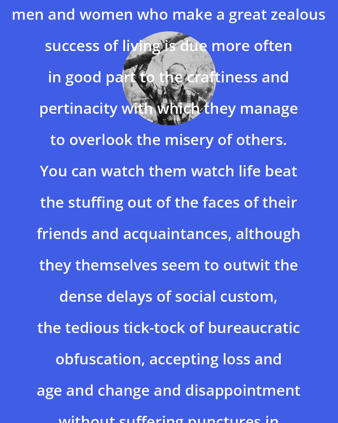 Edward Hoagland: The zest for life of those unusual men and women who make a great zealous success of living is due more often in good part to the craftiness and pertinacity with which they manage to overlook the misery of others. You can watch them watch life beat the stuffing out of the faces of their friends and acquaintances, although they themselves seem to outwit the dense delays of social custom, the tedious tick-tock of bureaucratic obfuscation, accepting loss and age and change and disappointment without suffering punctures in their stomach lining.