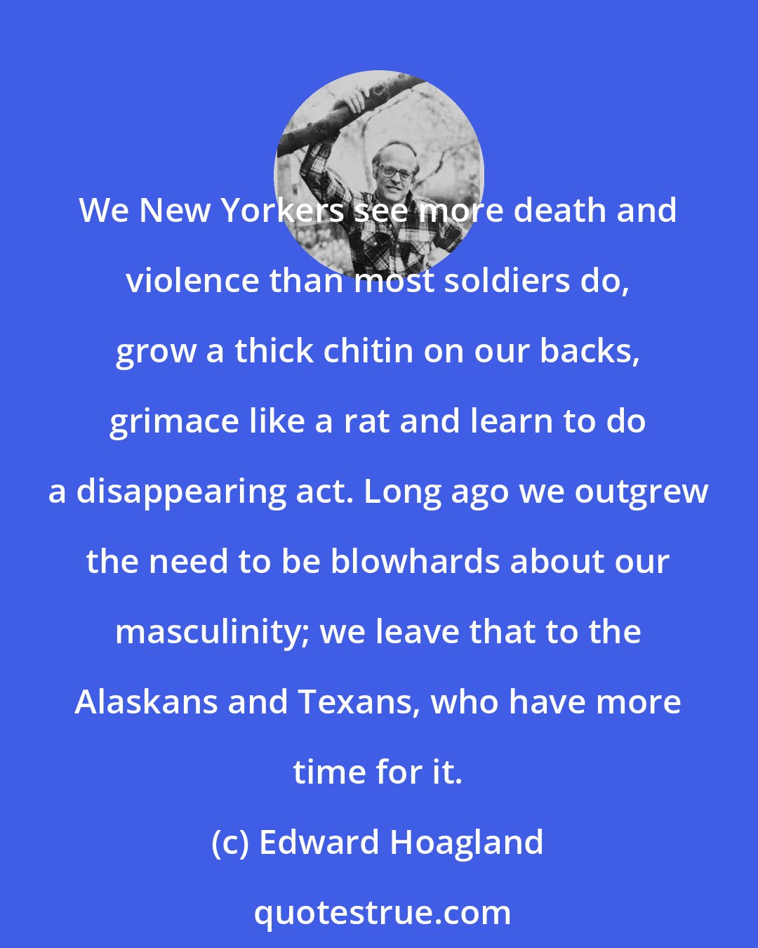 Edward Hoagland: We New Yorkers see more death and violence than most soldiers do, grow a thick chitin on our backs, grimace like a rat and learn to do a disappearing act. Long ago we outgrew the need to be blowhards about our masculinity; we leave that to the Alaskans and Texans, who have more time for it.