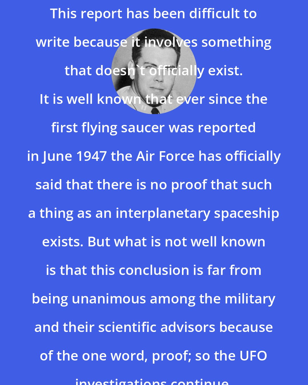 Edward J. Ruppelt: This report has been difficult to write because it involves something that doesn't officially exist. It is well known that ever since the first flying saucer was reported in June 1947 the Air Force has officially said that there is no proof that such a thing as an interplanetary spaceship exists. But what is not well known is that this conclusion is far from being unanimous among the military and their scientific advisors because of the one word, proof; so the UFO investigations continue.