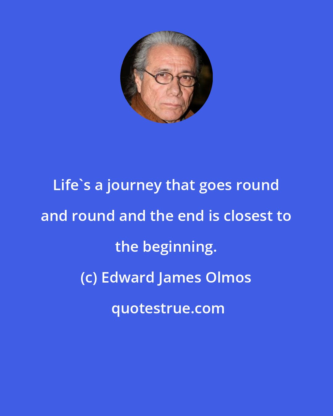 Edward James Olmos: Life's a journey that goes round and round and the end is closest to the beginning.