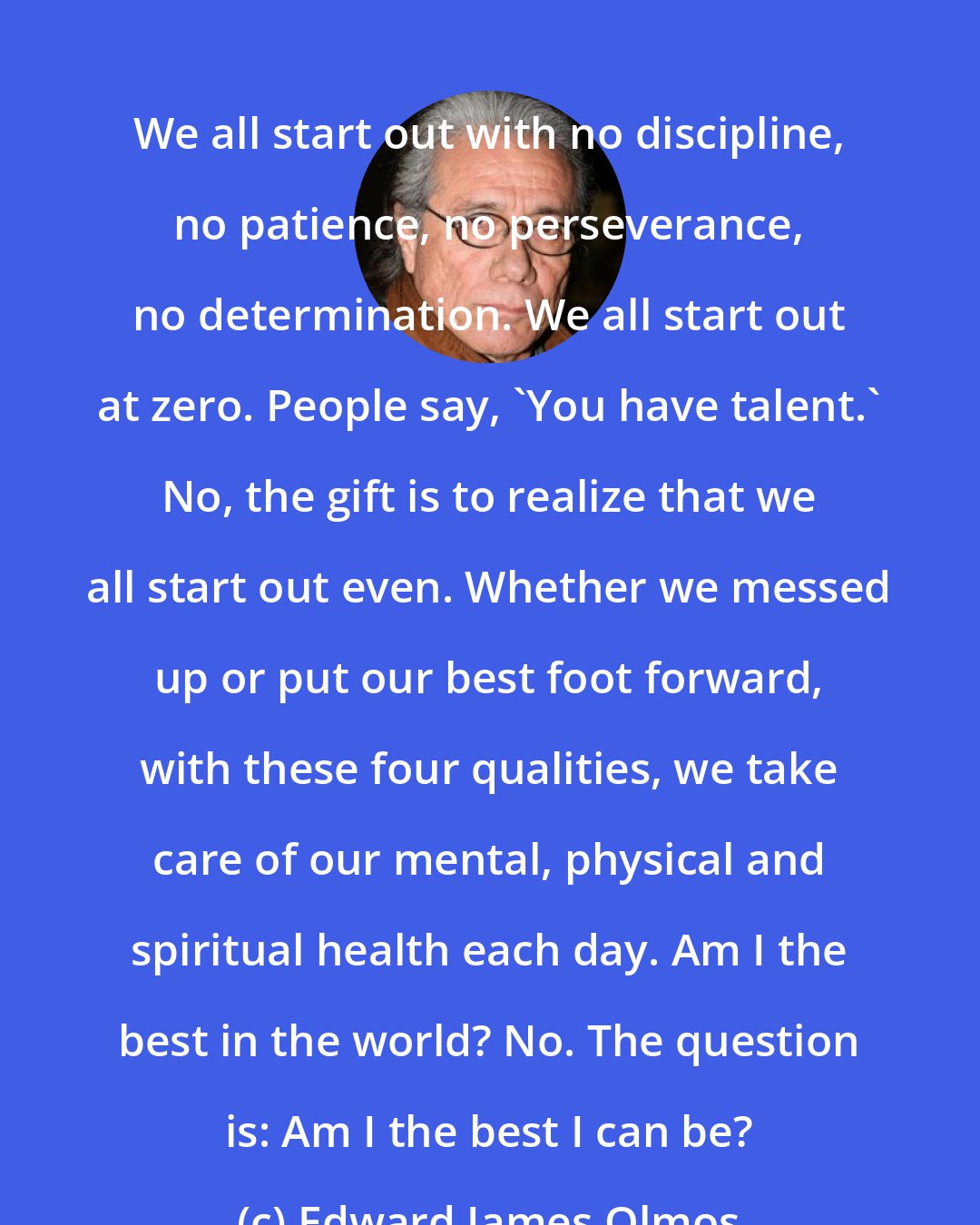 Edward James Olmos: We all start out with no discipline, no patience, no perseverance, no determination. We all start out at zero. People say, 'You have talent.' No, the gift is to realize that we all start out even. Whether we messed up or put our best foot forward, with these four qualities, we take care of our mental, physical and spiritual health each day. Am I the best in the world? No. The question is: Am I the best I can be?