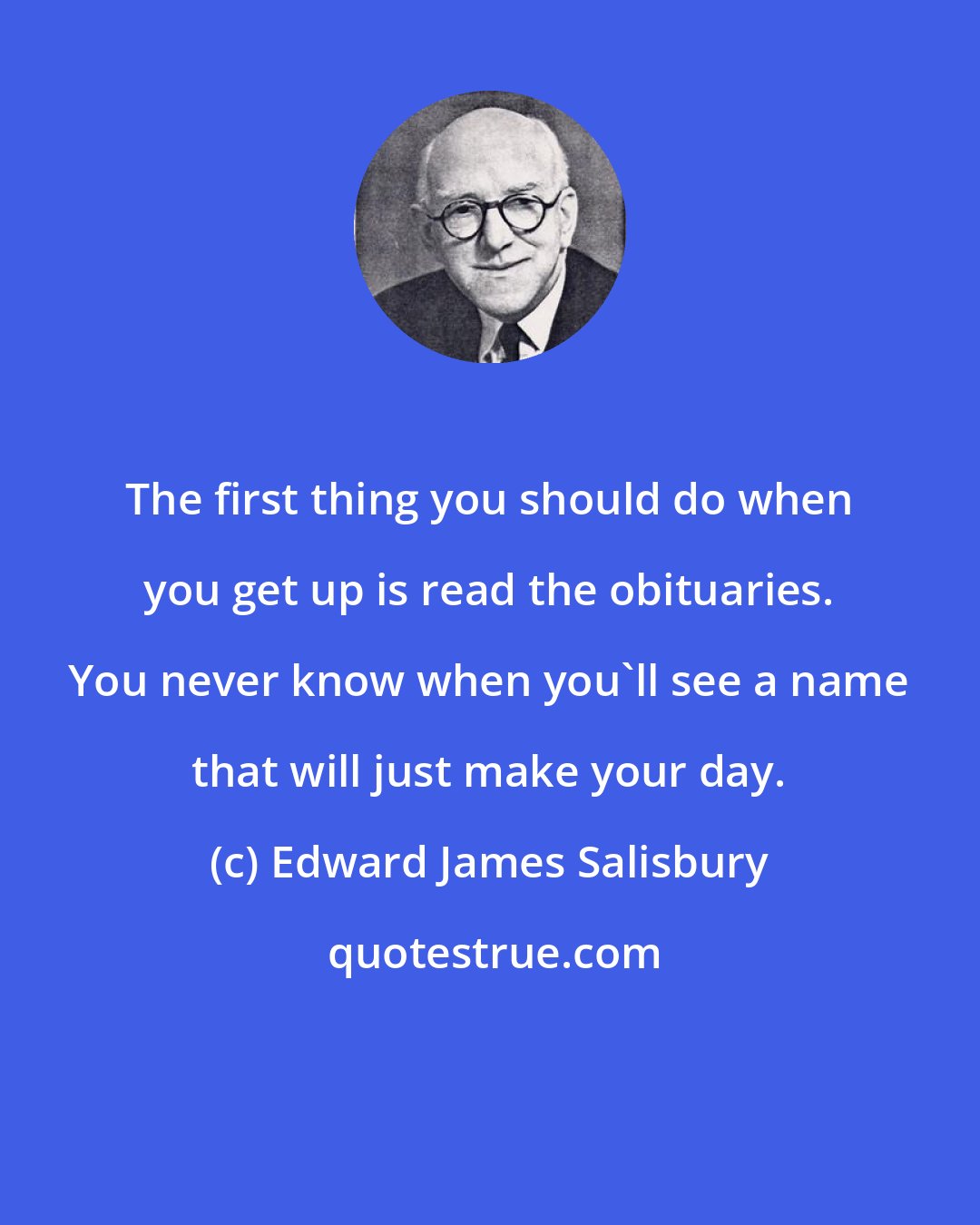 Edward James Salisbury: The first thing you should do when you get up is read the obituaries. You never know when you'll see a name that will just make your day.