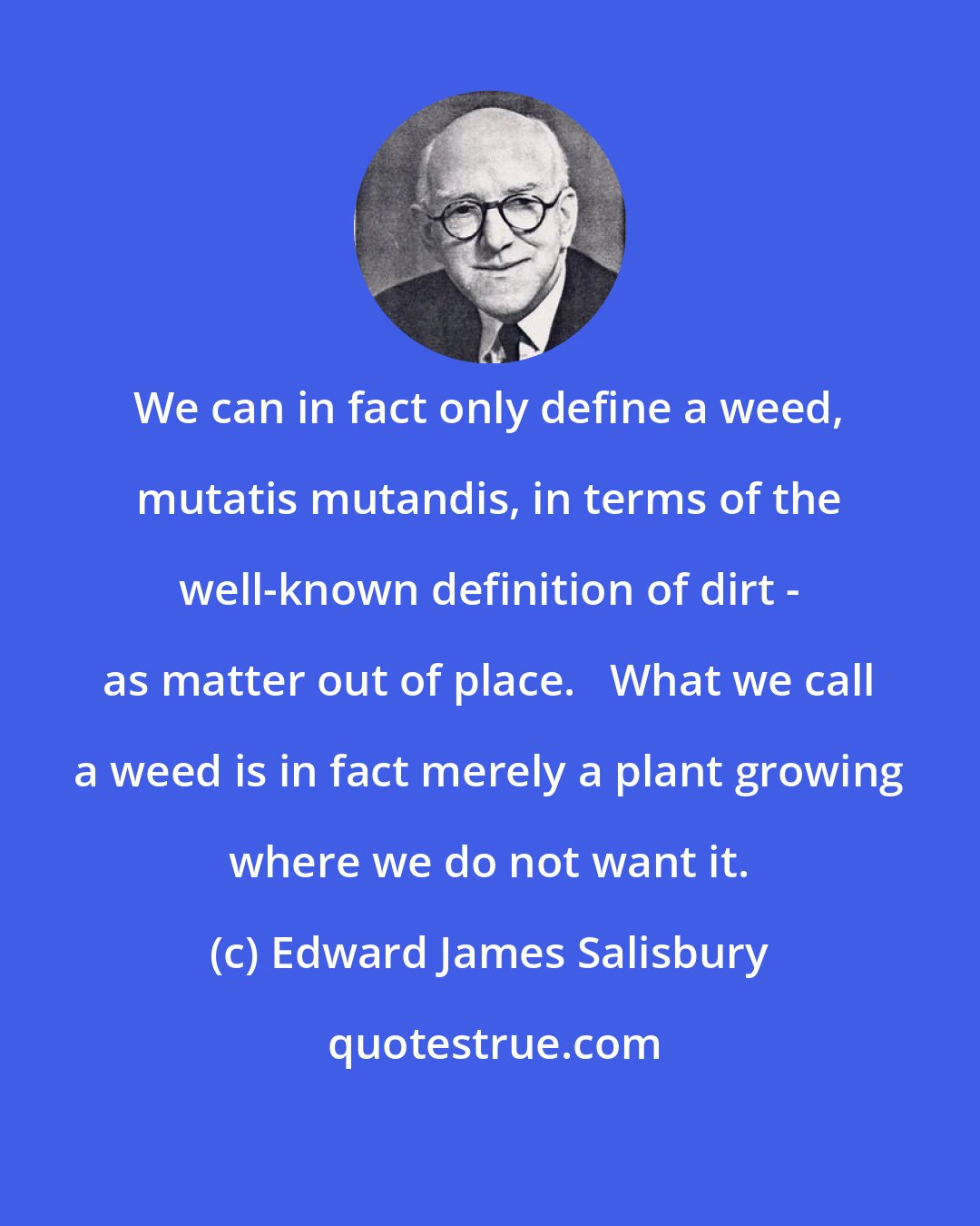 Edward James Salisbury: We can in fact only define a weed, mutatis mutandis, in terms of the well-known definition of dirt - as matter out of place.   What we call a weed is in fact merely a plant growing where we do not want it.