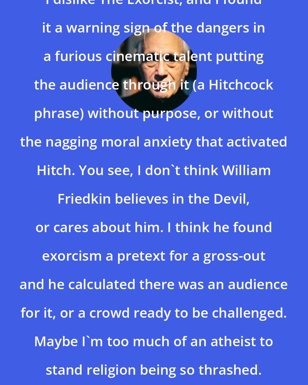 Edward Jay Epstein: I dislike The Exorcist, and I found it a warning sign of the dangers in a furious cinematic talent putting the audience through it (a Hitchcock phrase) without purpose, or without the nagging moral anxiety that activated Hitch. You see, I don't think William Friedkin believes in the Devil, or cares about him. I think he found exorcism a pretext for a gross-out and he calculated there was an audience for it, or a crowd ready to be challenged. Maybe I'm too much of an atheist to stand religion being so thrashed.