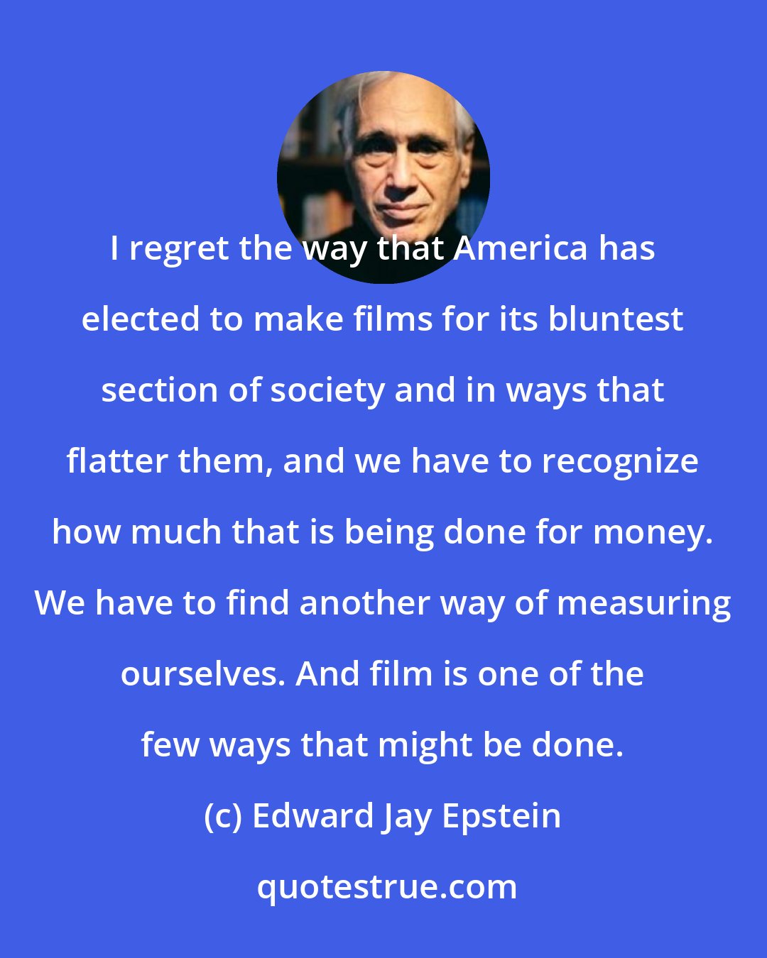 Edward Jay Epstein: I regret the way that America has elected to make films for its bluntest section of society and in ways that flatter them, and we have to recognize how much that is being done for money. We have to find another way of measuring ourselves. And film is one of the few ways that might be done.