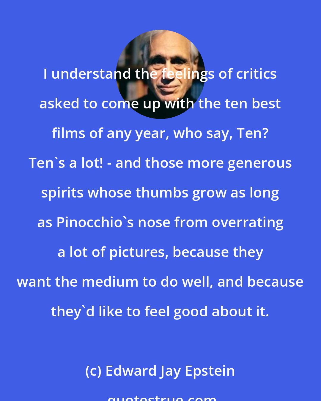 Edward Jay Epstein: I understand the feelings of critics asked to come up with the ten best films of any year, who say, Ten? Ten's a lot! - and those more generous spirits whose thumbs grow as long as Pinocchio's nose from overrating a lot of pictures, because they want the medium to do well, and because they'd like to feel good about it.