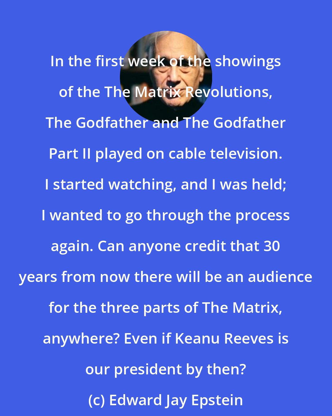 Edward Jay Epstein: In the first week of the showings of the The Matrix Revolutions, The Godfather and The Godfather Part II played on cable television. I started watching, and I was held; I wanted to go through the process again. Can anyone credit that 30 years from now there will be an audience for the three parts of The Matrix, anywhere? Even if Keanu Reeves is our president by then?