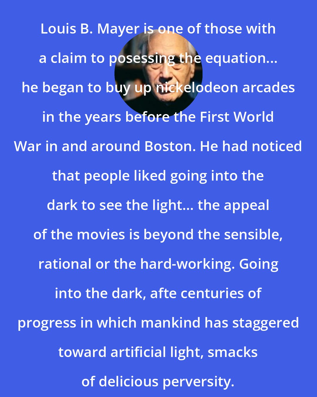 Edward Jay Epstein: Louis B. Mayer is one of those with a claim to posessing the equation... he began to buy up nickelodeon arcades in the years before the First World War in and around Boston. He had noticed that people liked going into the dark to see the light... the appeal of the movies is beyond the sensible, rational or the hard-working. Going into the dark, afte centuries of progress in which mankind has staggered toward artificial light, smacks of delicious perversity.