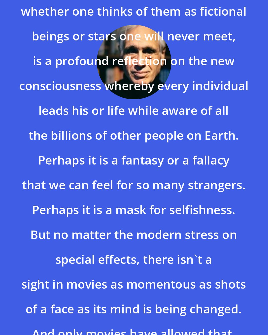 Edward Jay Epstein: The capacity for loving strangers, whether one thinks of them as fictional beings or stars one will never meet, is a profound reflection on the new consciousness whereby every individual leads his or life while aware of all the billions of other people on Earth. Perhaps it is a fantasy or a fallacy that we can feel for so many strangers. Perhaps it is a mask for selfishness. But no matter the modern stress on special effects, there isn't a sight in movies as momentous as shots of a face as its mind is being changed. And only movies have allowed that.