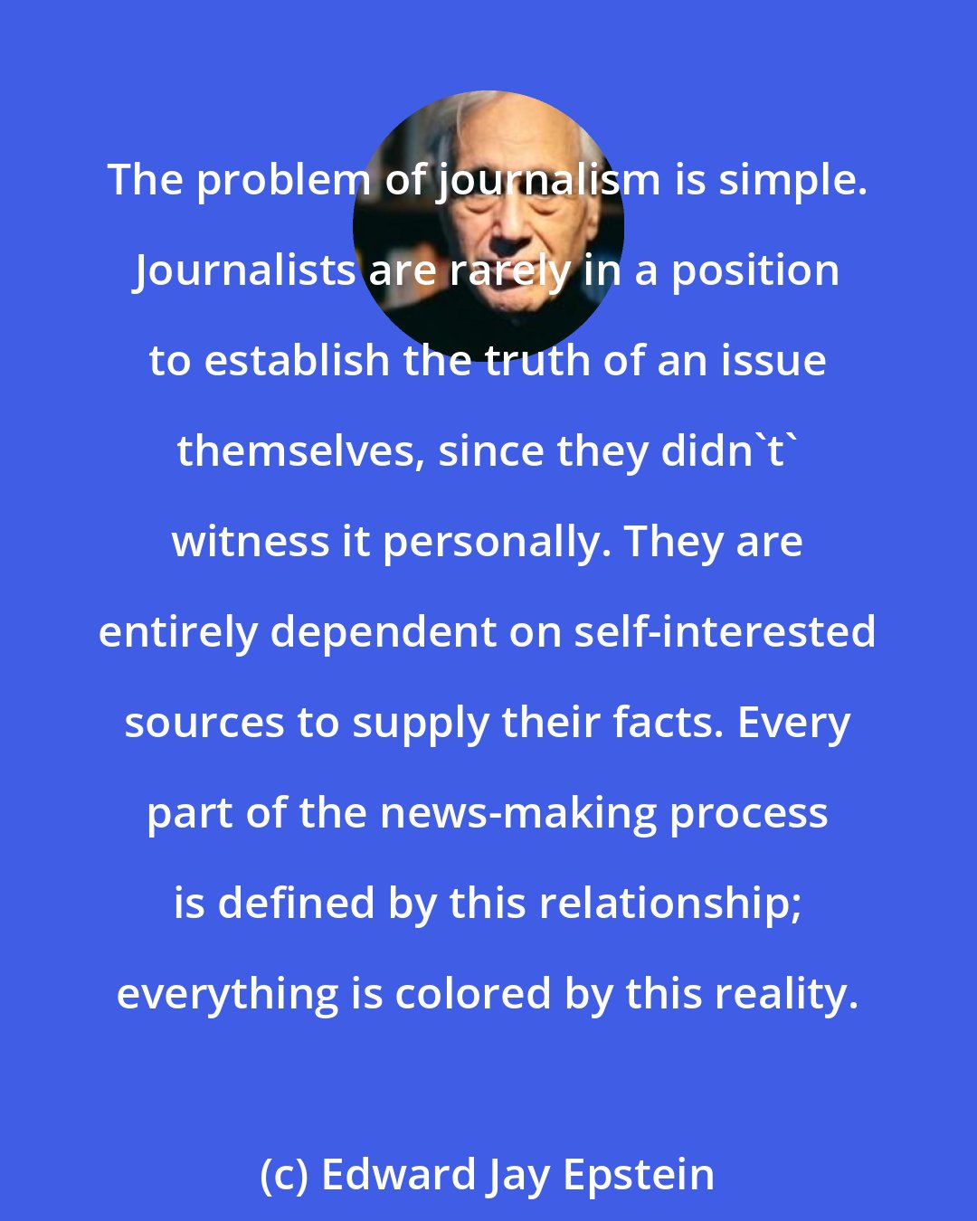 Edward Jay Epstein: The problem of journalism is simple. Journalists are rarely in a position to establish the truth of an issue themselves, since they didn't' witness it personally. They are entirely dependent on self-interested sources to supply their facts. Every part of the news-making process is defined by this relationship; everything is colored by this reality.