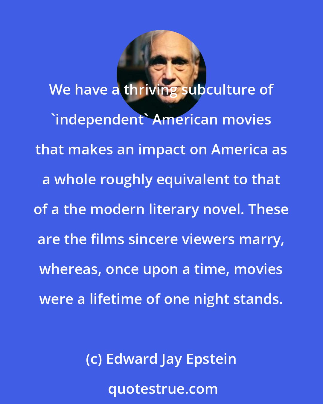 Edward Jay Epstein: We have a thriving subculture of 'independent' American movies that makes an impact on America as a whole roughly equivalent to that of a the modern literary novel. These are the films sincere viewers marry, whereas, once upon a time, movies were a lifetime of one night stands.