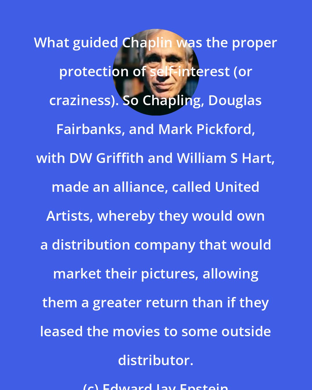 Edward Jay Epstein: What guided Chaplin was the proper protection of self-interest (or craziness). So Chapling, Douglas Fairbanks, and Mark Pickford, with DW Griffith and William S Hart, made an alliance, called United Artists, whereby they would own a distribution company that would market their pictures, allowing them a greater return than if they leased the movies to some outside distributor.