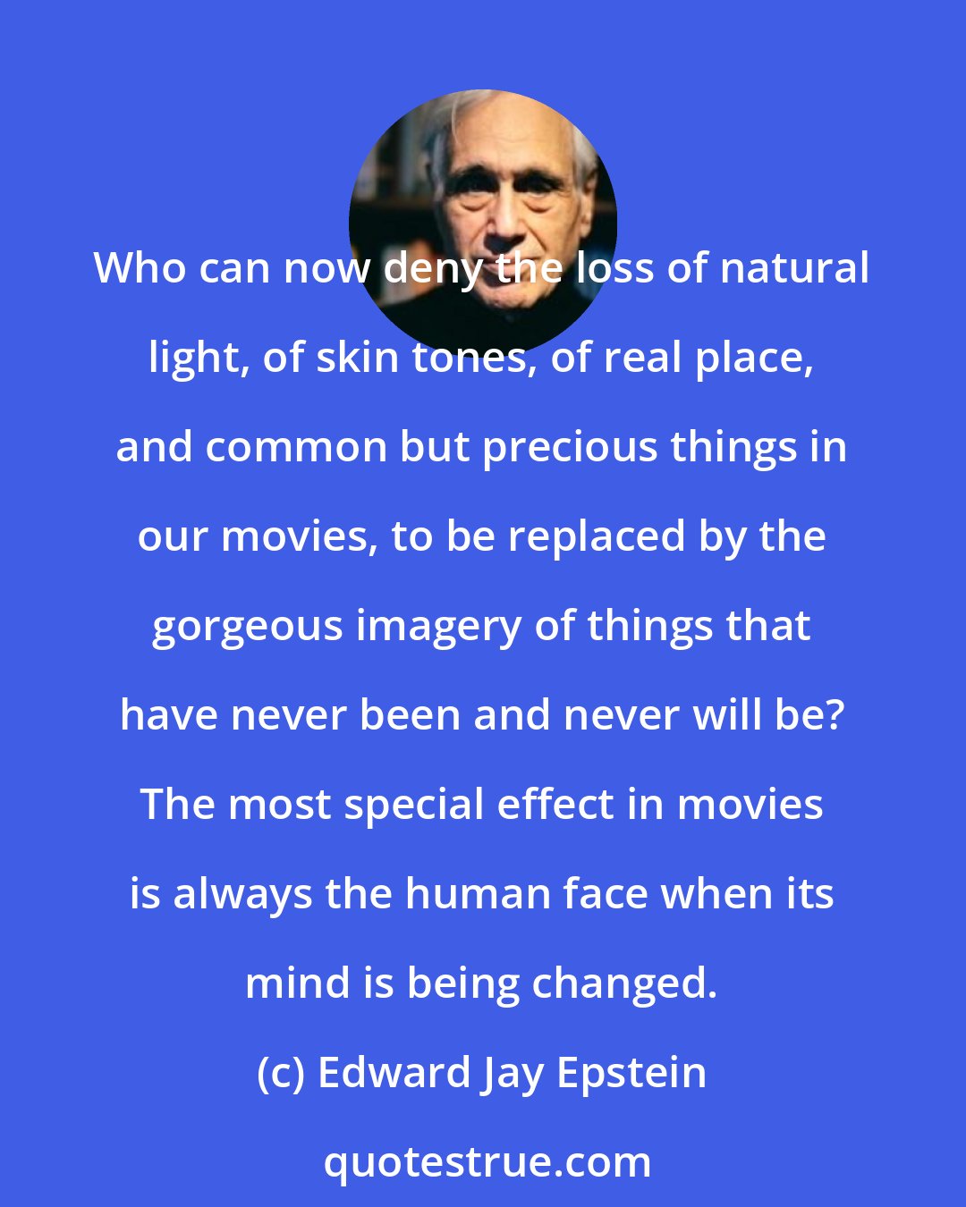 Edward Jay Epstein: Who can now deny the loss of natural light, of skin tones, of real place, and common but precious things in our movies, to be replaced by the gorgeous imagery of things that have never been and never will be? The most special effect in movies is always the human face when its mind is being changed.