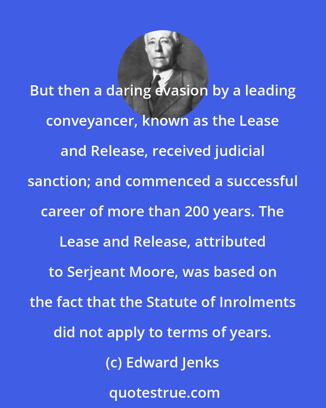 Edward Jenks: But then a daring evasion by a leading conveyancer, known as the Lease and Release, received judicial sanction; and commenced a successful career of more than 200 years. The Lease and Release, attributed to Serjeant Moore, was based on the fact that the Statute of Inrolments did not apply to terms of years.