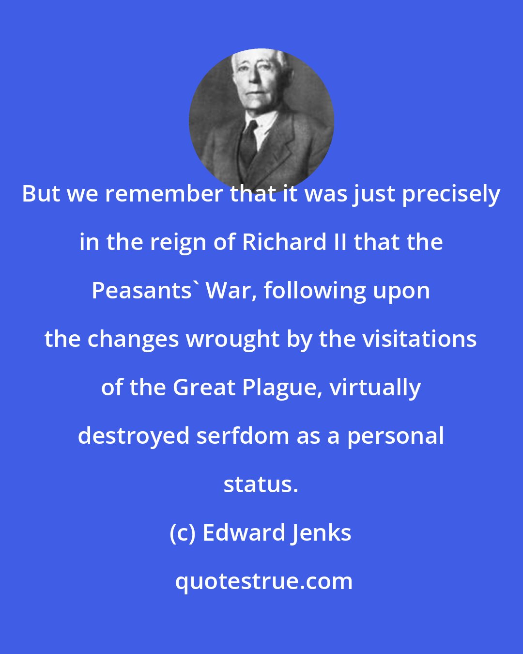 Edward Jenks: But we remember that it was just precisely in the reign of Richard II that the Peasants' War, following upon the changes wrought by the visitations of the Great Plague, virtually destroyed serfdom as a personal status.