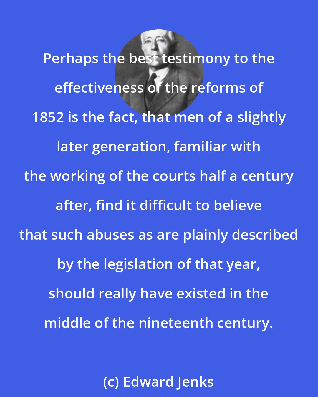 Edward Jenks: Perhaps the best testimony to the effectiveness of the reforms of 1852 is the fact, that men of a slightly later generation, familiar with the working of the courts half a century after, find it difficult to believe that such abuses as are plainly described by the legislation of that year, should really have existed in the middle of the nineteenth century.