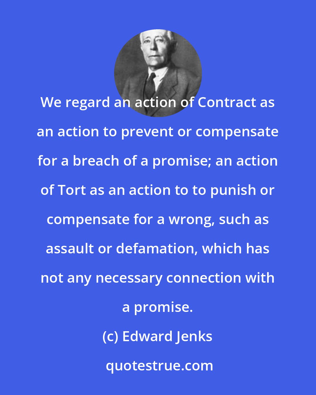 Edward Jenks: We regard an action of Contract as an action to prevent or compensate for a breach of a promise; an action of Tort as an action to to punish or compensate for a wrong, such as assault or defamation, which has not any necessary connection with a promise.