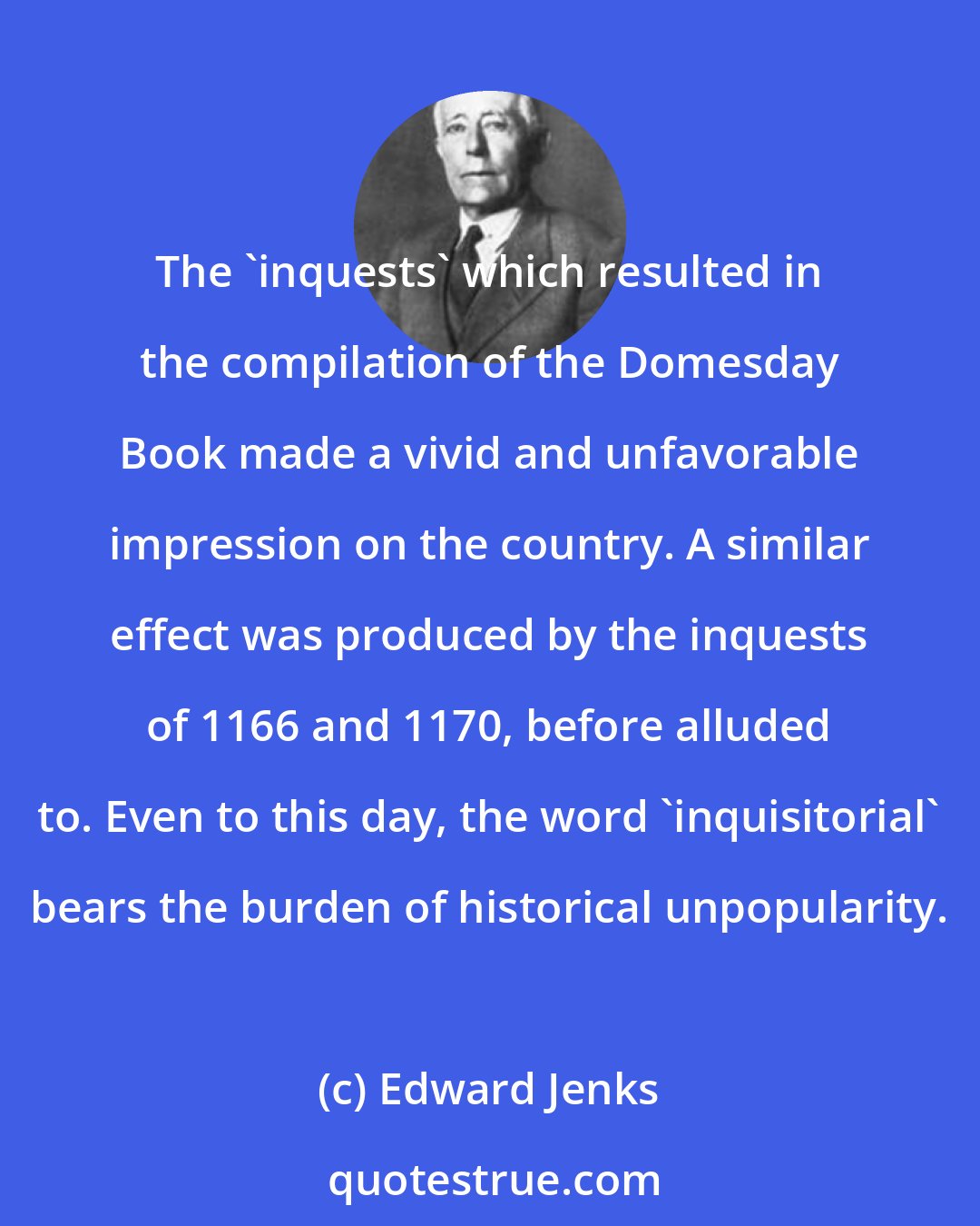 Edward Jenks: The 'inquests' which resulted in the compilation of the Domesday Book made a vivid and unfavorable impression on the country. A similar effect was produced by the inquests of 1166 and 1170, before alluded to. Even to this day, the word 'inquisitorial' bears the burden of historical unpopularity.