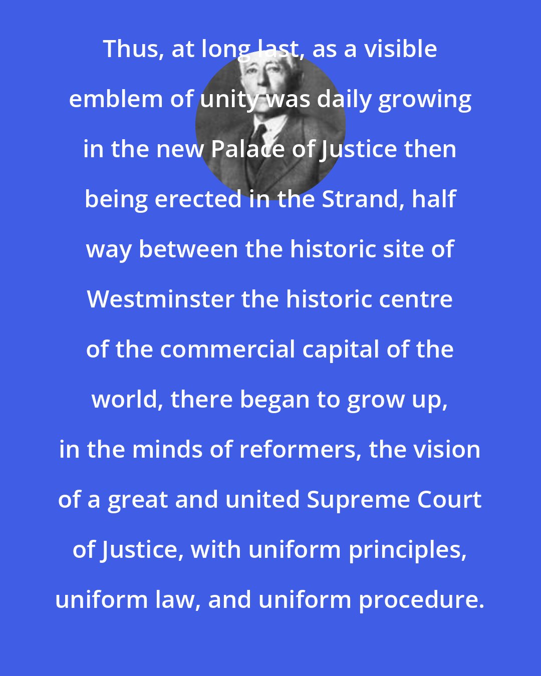 Edward Jenks: Thus, at long last, as a visible emblem of unity was daily growing in the new Palace of Justice then being erected in the Strand, half way between the historic site of Westminster the historic centre of the commercial capital of the world, there began to grow up, in the minds of reformers, the vision of a great and united Supreme Court of Justice, with uniform principles, uniform law, and uniform procedure.