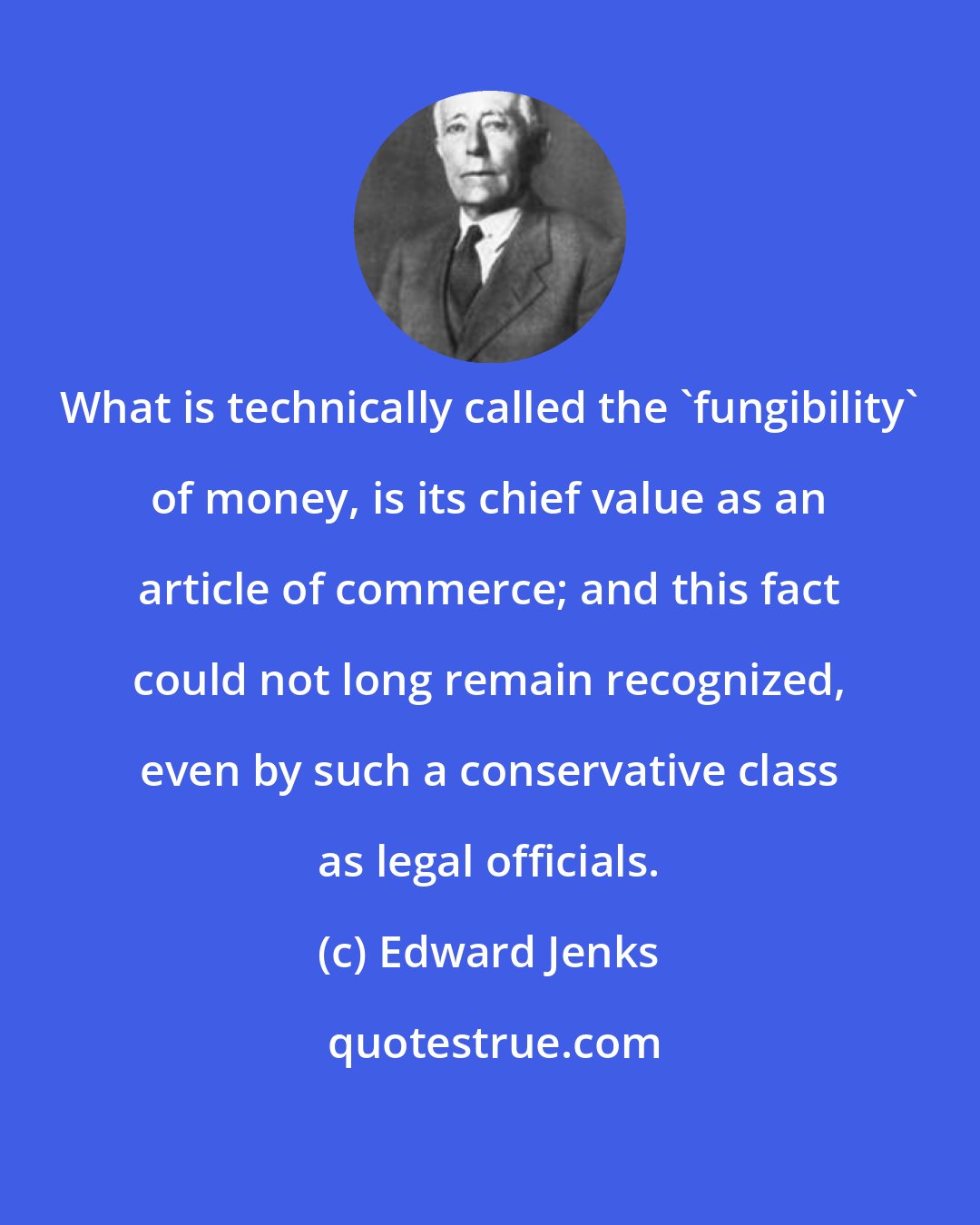 Edward Jenks: What is technically called the 'fungibility' of money, is its chief value as an article of commerce; and this fact could not long remain recognized, even by such a conservative class as legal officials.