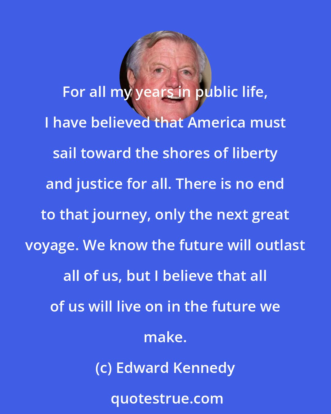 Edward Kennedy: For all my years in public life, I have believed that America must sail toward the shores of liberty and justice for all. There is no end to that journey, only the next great voyage. We know the future will outlast all of us, but I believe that all of us will live on in the future we make.