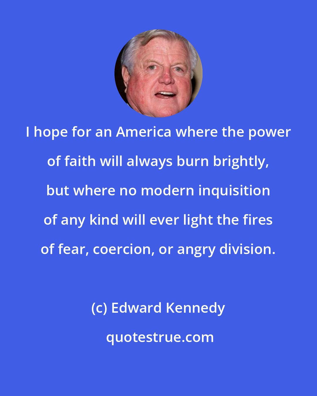 Edward Kennedy: I hope for an America where the power of faith will always burn brightly, but where no modern inquisition of any kind will ever light the fires of fear, coercion, or angry division.