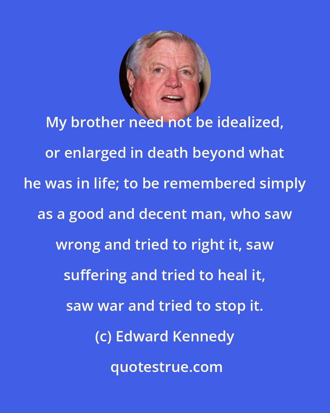 Edward Kennedy: My brother need not be idealized, or enlarged in death beyond what he was in life; to be remembered simply as a good and decent man, who saw wrong and tried to right it, saw suffering and tried to heal it, saw war and tried to stop it.