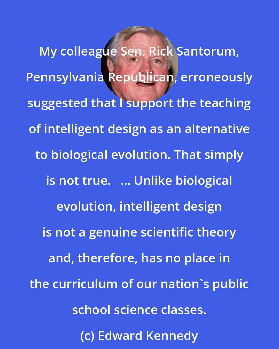 Edward Kennedy: My colleague Sen. Rick Santorum, Pennsylvania Republican, erroneously suggested that I support the teaching of intelligent design as an alternative to biological evolution. That simply is not true.   ... Unlike biological evolution, intelligent design is not a genuine scientific theory and, therefore, has no place in the curriculum of our nation's public school science classes.