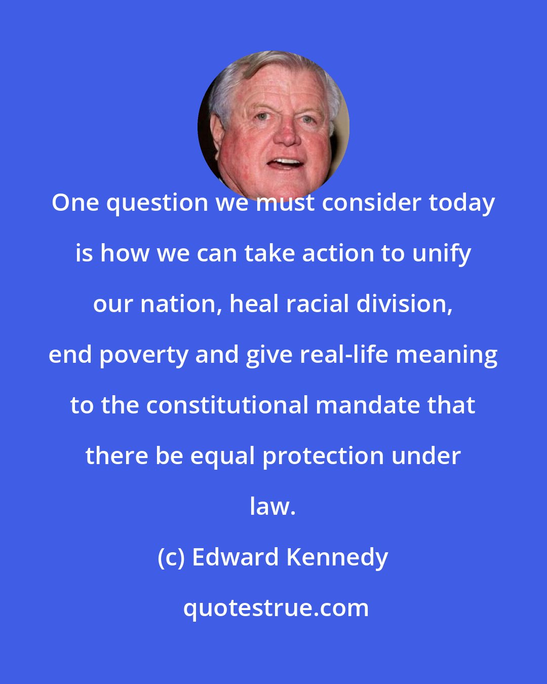 Edward Kennedy: One question we must consider today is how we can take action to unify our nation, heal racial division, end poverty and give real-life meaning to the constitutional mandate that there be equal protection under law.