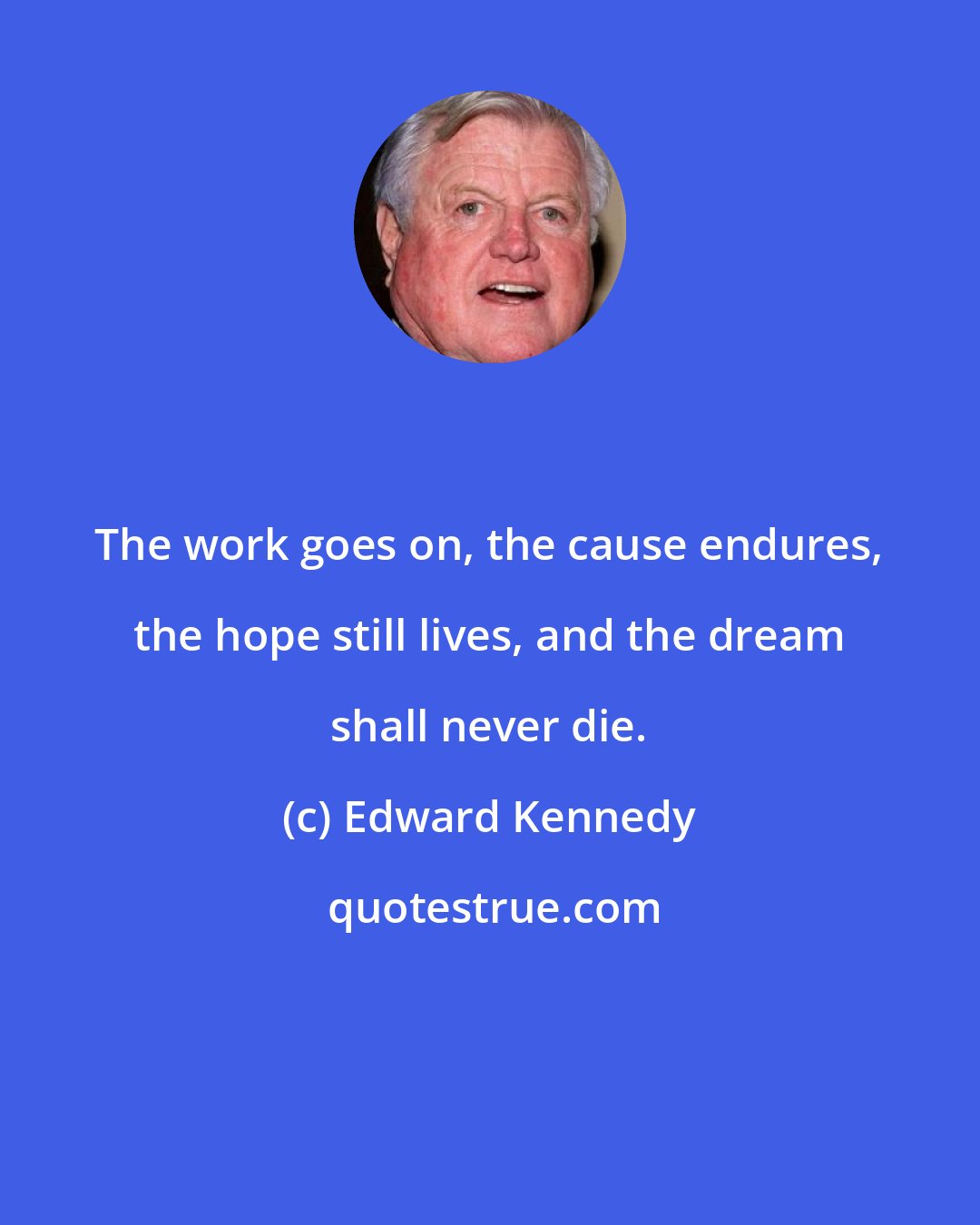 Edward Kennedy: The work goes on, the cause endures, the hope still lives, and the dream shall never die.