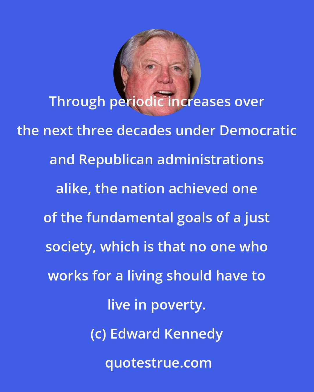 Edward Kennedy: Through periodic increases over the next three decades under Democratic and Republican administrations alike, the nation achieved one of the fundamental goals of a just society, which is that no one who works for a living should have to live in poverty.