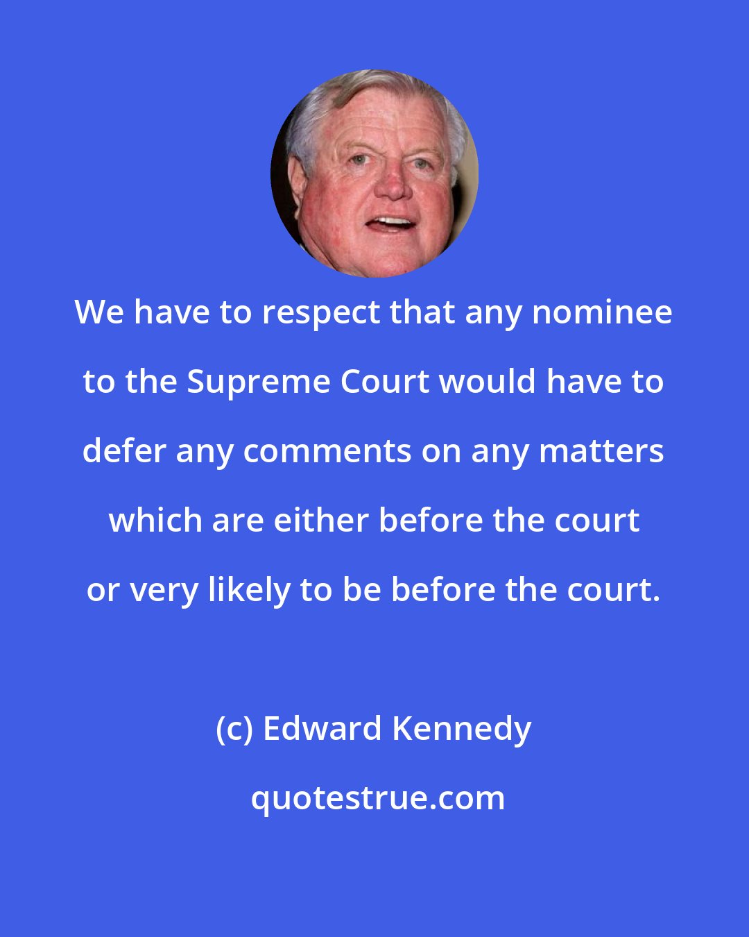 Edward Kennedy: We have to respect that any nominee to the Supreme Court would have to defer any comments on any matters which are either before the court or very likely to be before the court.