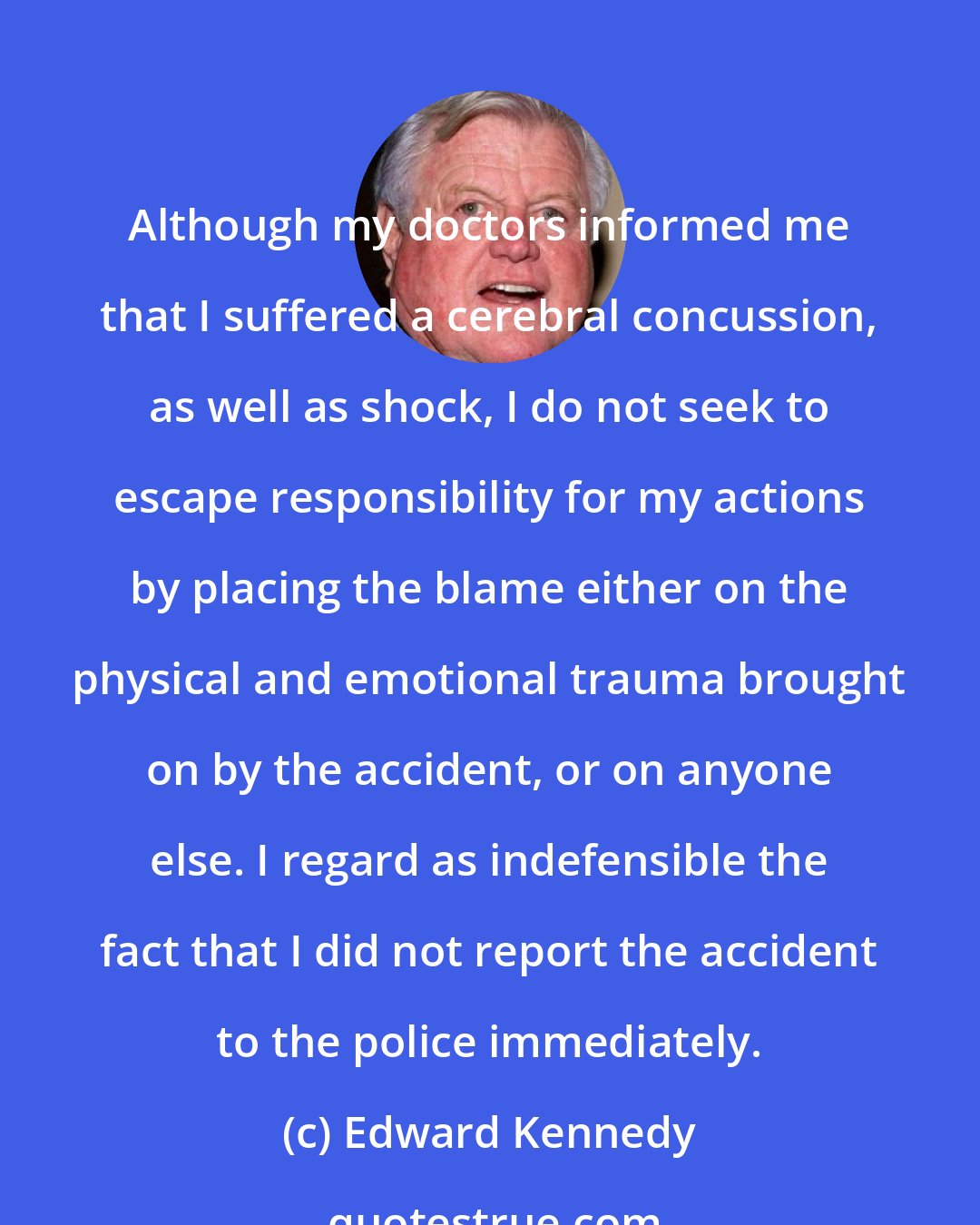 Edward Kennedy: Although my doctors informed me that I suffered a cerebral concussion, as well as shock, I do not seek to escape responsibility for my actions by placing the blame either on the physical and emotional trauma brought on by the accident, or on anyone else. I regard as indefensible the fact that I did not report the accident to the police immediately.