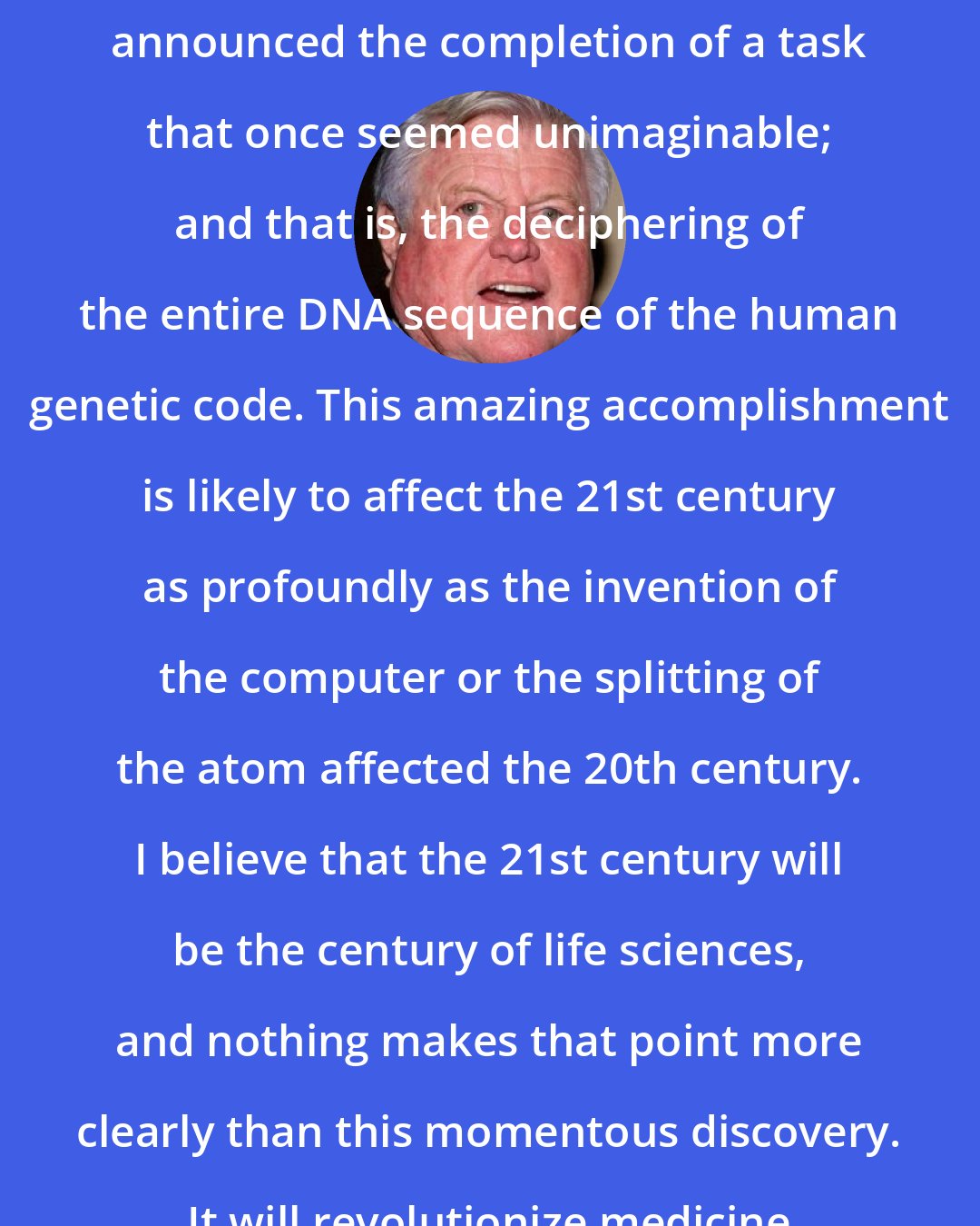 Edward Kennedy: Earlier this week ... scientists announced the completion of a task that once seemed unimaginable; and that is, the deciphering of the entire DNA sequence of the human genetic code. This amazing accomplishment is likely to affect the 21st century as profoundly as the invention of the computer or the splitting of the atom affected the 20th century. I believe that the 21st century will be the century of life sciences, and nothing makes that point more clearly than this momentous discovery. It will revolutionize medicine as we know it today.