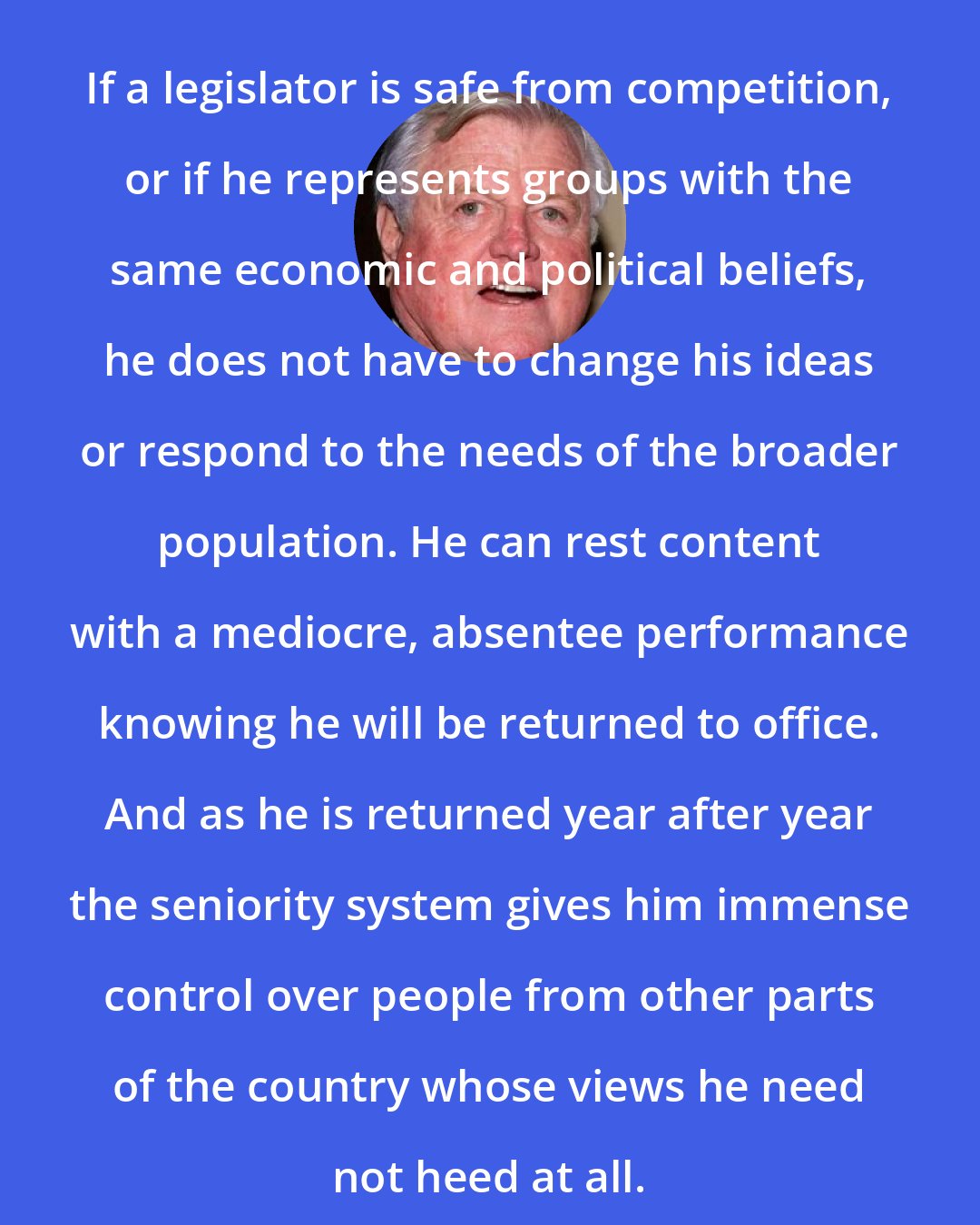 Edward Kennedy: If a legislator is safe from competition, or if he represents groups with the same economic and political beliefs, he does not have to change his ideas or respond to the needs of the broader population. He can rest content with a mediocre, absentee performance knowing he will be returned to office. And as he is returned year after year the seniority system gives him immense control over people from other parts of the country whose views he need not heed at all.