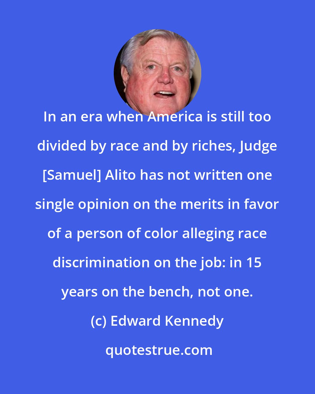 Edward Kennedy: In an era when America is still too divided by race and by riches, Judge [Samuel] Alito has not written one single opinion on the merits in favor of a person of color alleging race discrimination on the job: in 15 years on the bench, not one.