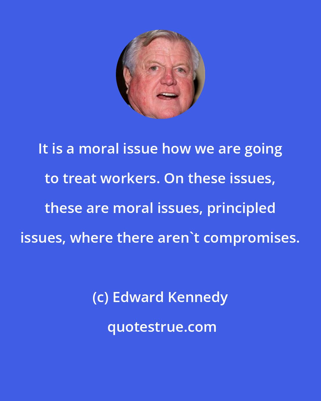 Edward Kennedy: It is a moral issue how we are going to treat workers. On these issues, these are moral issues, principled issues, where there aren't compromises.