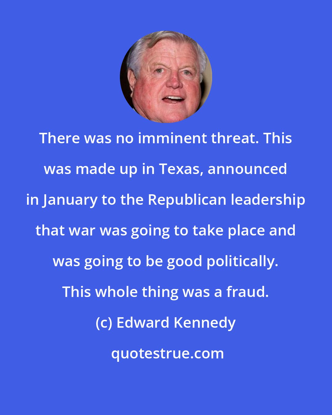 Edward Kennedy: There was no imminent threat. This was made up in Texas, announced in January to the Republican leadership that war was going to take place and was going to be good politically. This whole thing was a fraud.