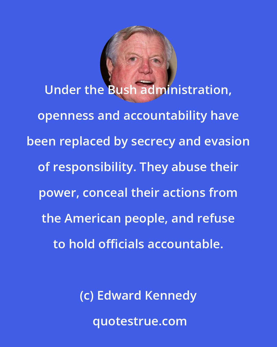 Edward Kennedy: Under the Bush administration, openness and accountability have been replaced by secrecy and evasion of responsibility. They abuse their power, conceal their actions from the American people, and refuse to hold officials accountable.