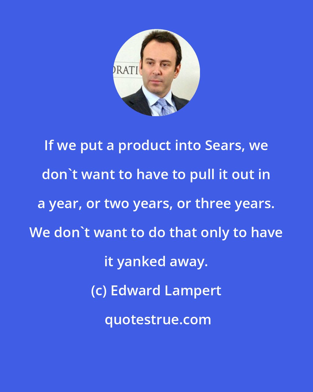 Edward Lampert: If we put a product into Sears, we don't want to have to pull it out in a year, or two years, or three years. We don't want to do that only to have it yanked away.