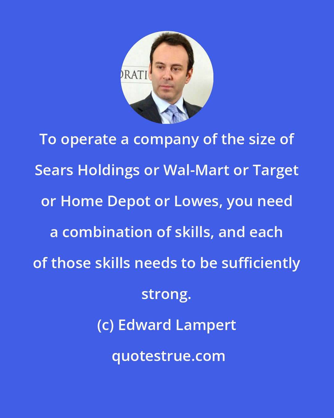 Edward Lampert: To operate a company of the size of Sears Holdings or Wal-Mart or Target or Home Depot or Lowes, you need a combination of skills, and each of those skills needs to be sufficiently strong.