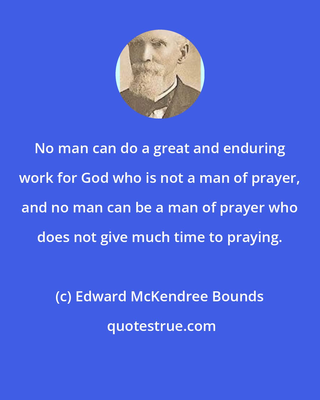 Edward McKendree Bounds: No man can do a great and enduring work for God who is not a man of prayer, and no man can be a man of prayer who does not give much time to praying.