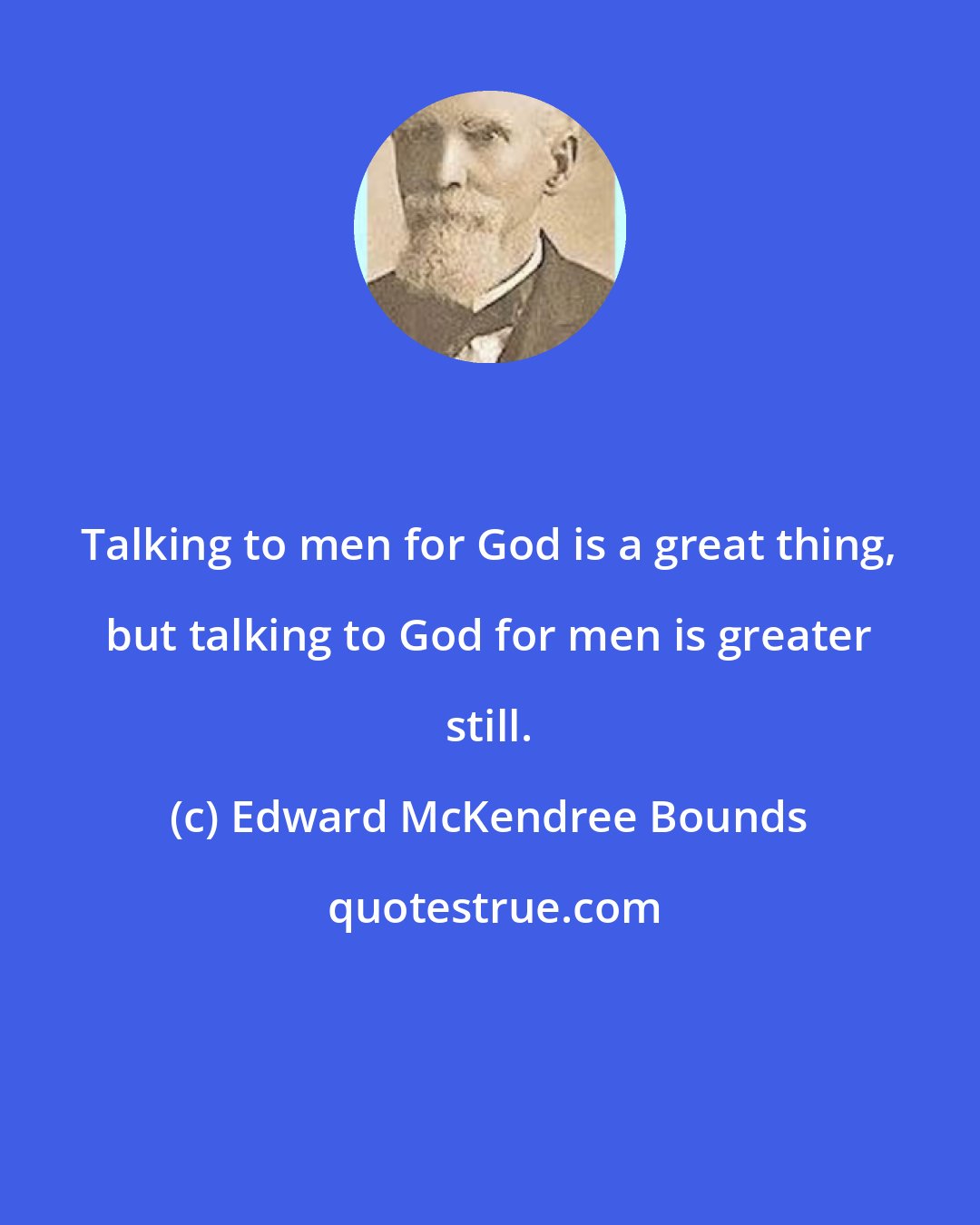 Edward McKendree Bounds: Talking to men for God is a great thing, but talking to God for men is greater still.