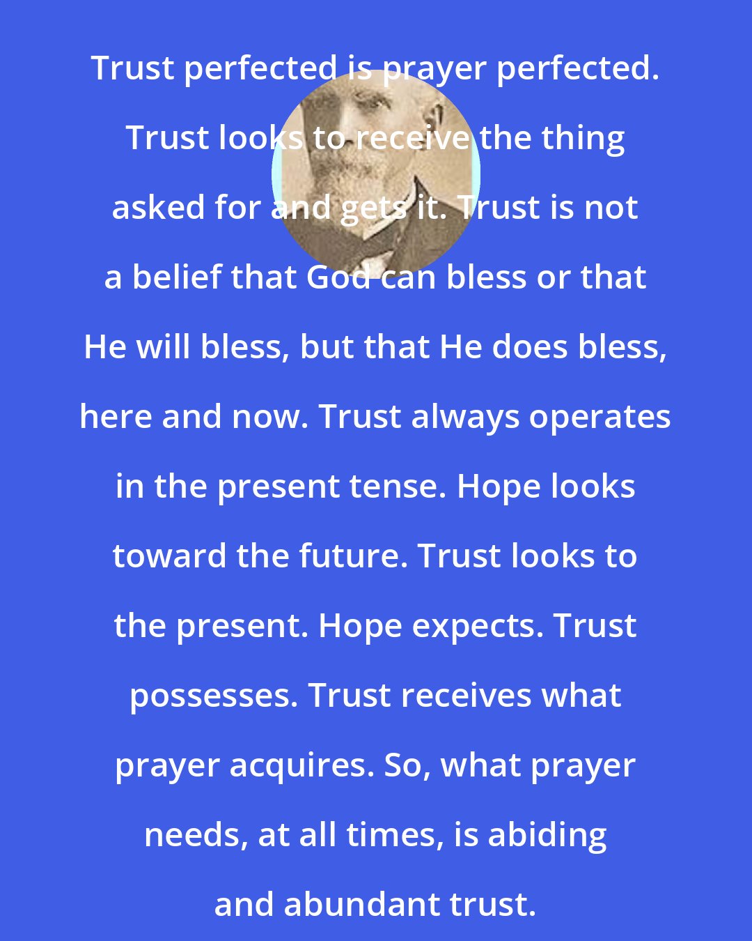 Edward McKendree Bounds: Trust perfected is prayer perfected. Trust looks to receive the thing asked for and gets it. Trust is not a belief that God can bless or that He will bless, but that He does bless, here and now. Trust always operates in the present tense. Hope looks toward the future. Trust looks to the present. Hope expects. Trust possesses. Trust receives what prayer acquires. So, what prayer needs, at all times, is abiding and abundant trust.