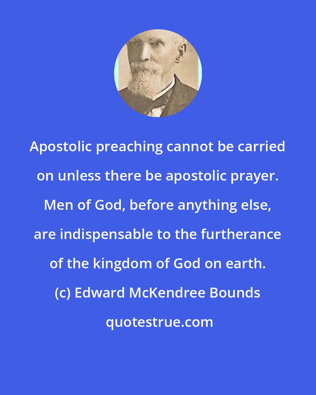 Edward McKendree Bounds: Apostolic preaching cannot be carried on unless there be apostolic prayer. Men of God, before anything else, are indispensable to the furtherance of the kingdom of God on earth.