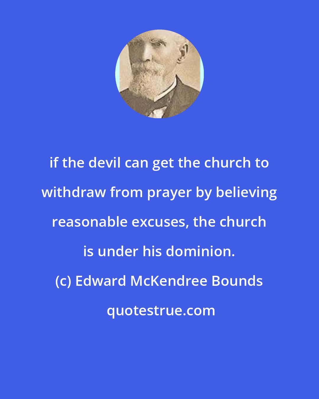 Edward McKendree Bounds: if the devil can get the church to withdraw from prayer by believing reasonable excuses, the church is under his dominion.