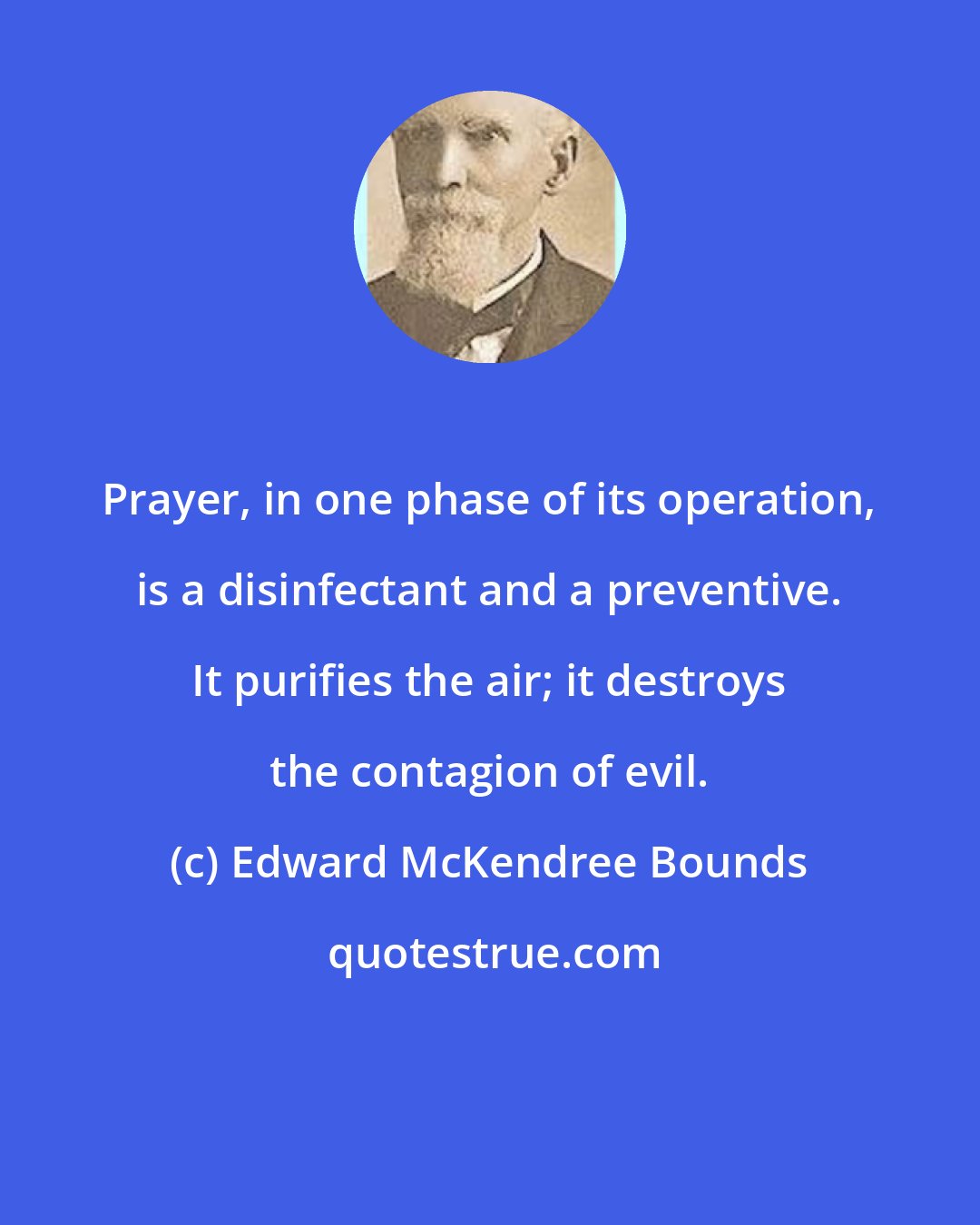 Edward McKendree Bounds: Prayer, in one phase of its operation, is a disinfectant and a preventive. It purifies the air; it destroys the contagion of evil.