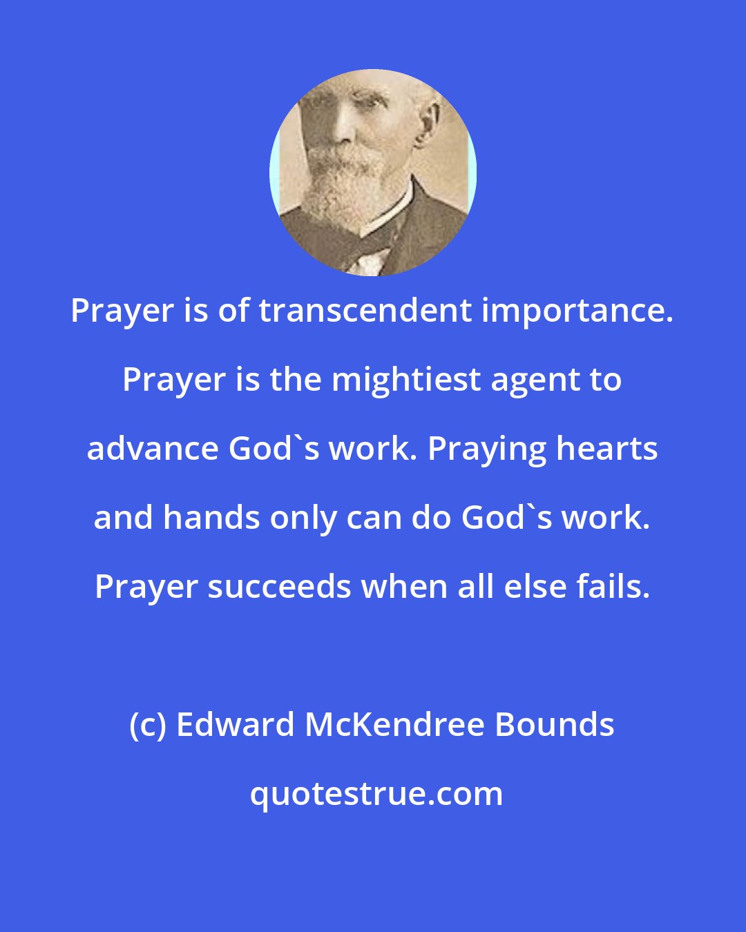 Edward McKendree Bounds: Prayer is of transcendent importance. Prayer is the mightiest agent to advance God's work. Praying hearts and hands only can do God's work. Prayer succeeds when all else fails.