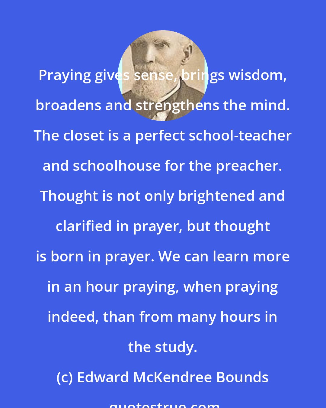 Edward McKendree Bounds: Praying gives sense, brings wisdom, broadens and strengthens the mind. The closet is a perfect school-teacher and schoolhouse for the preacher. Thought is not only brightened and clarified in prayer, but thought is born in prayer. We can learn more in an hour praying, when praying indeed, than from many hours in the study.