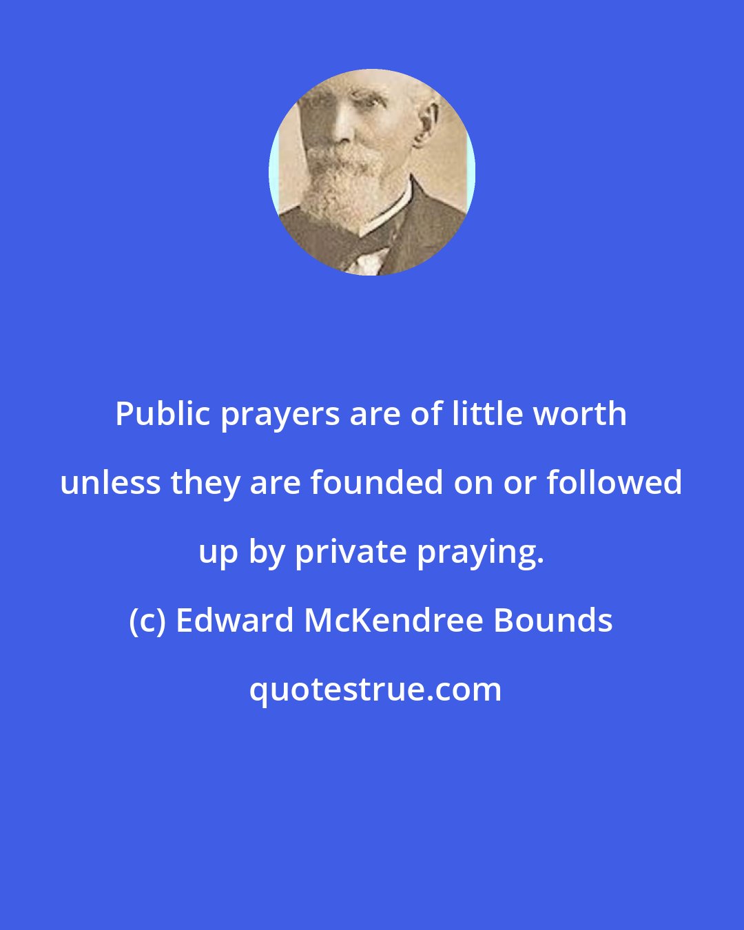 Edward McKendree Bounds: Public prayers are of little worth unless they are founded on or followed up by private praying.